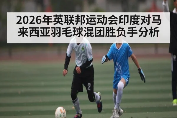 2026年英联邦运动会印度对马来西亚羽毛球混团胜负手分析